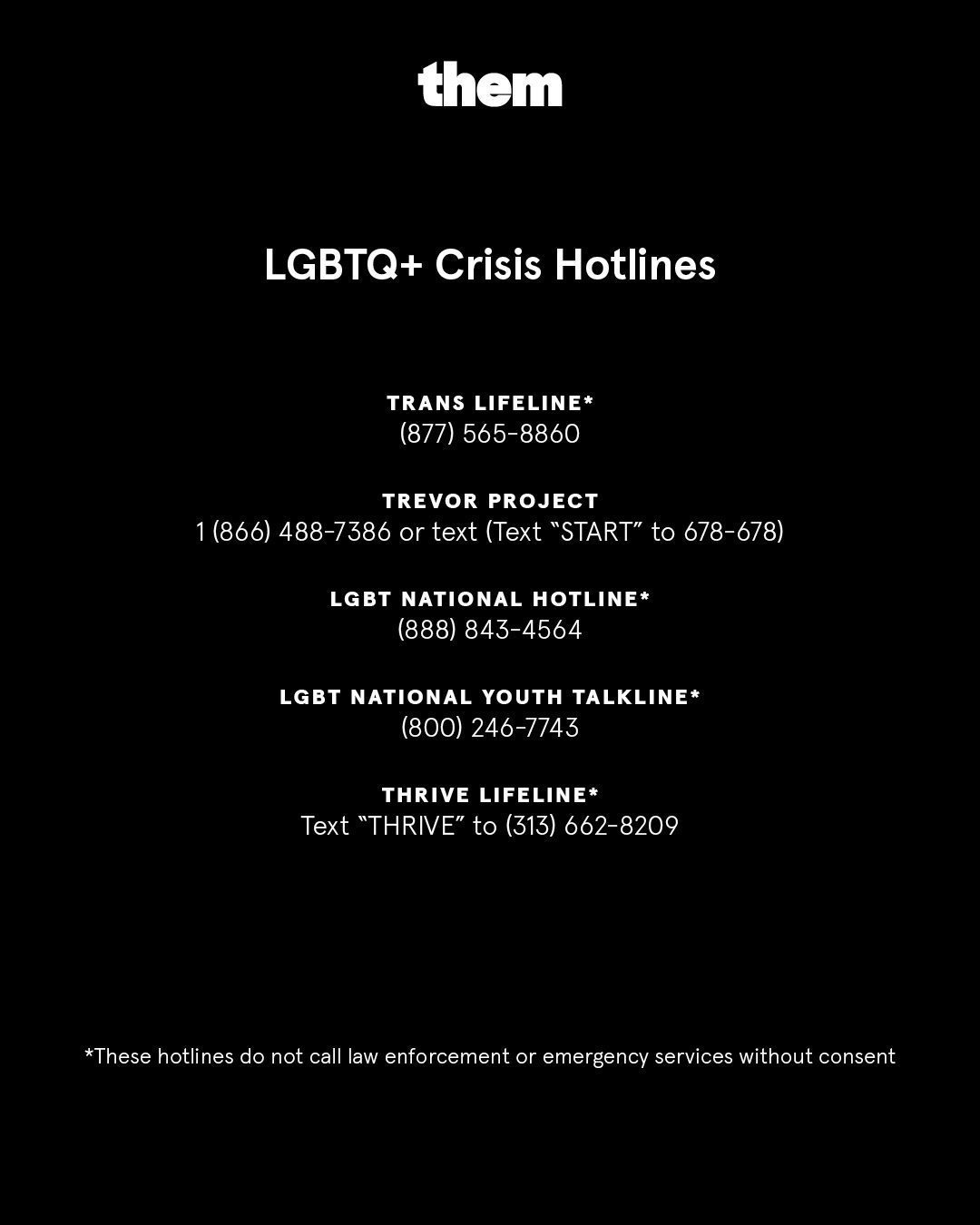 Info graphic posted by @ them on Instagram. It reads: LGBTQ+ Crisis Hotlines. Trans lifeline* (877) 565-8860. Trevor Project 1 (866) 488-7386 or text (Text 