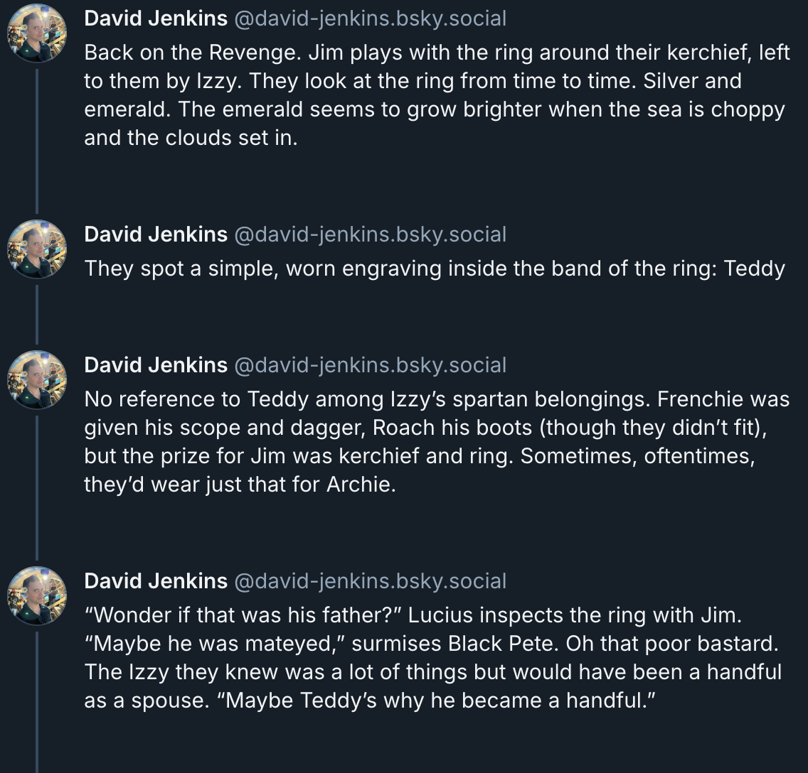 Bluesky post by David Jenkins  Back on the Revenge. Jim plays with the ring around their kerchief, left to them by Izzy. They look at the ring from time to time. Silver and emerald. The emerald seems to grow brighter when the sea is choppy and the clouds set in.  They spot a simple, worn engraving inside the band of the ring: Teddy  No reference to Teddy among Izzy’s spartan belongings. Frenchie was given his scope and dagger, Roach his boots (though they didn’t fit), but the prize for Jim was kerchief and ring. Sometimes, oftentimes, they’d wear just that for Archie.  “Wonder if that was his father?” Lucius inspects the ring with Jim. “Maybe he was mateyed,” surmises Black Pete. Oh that poor bastard. The Izzy they knew was a lot of things but would have been a handful as a spouse. “Maybe Teddy’s why he became a handful.”