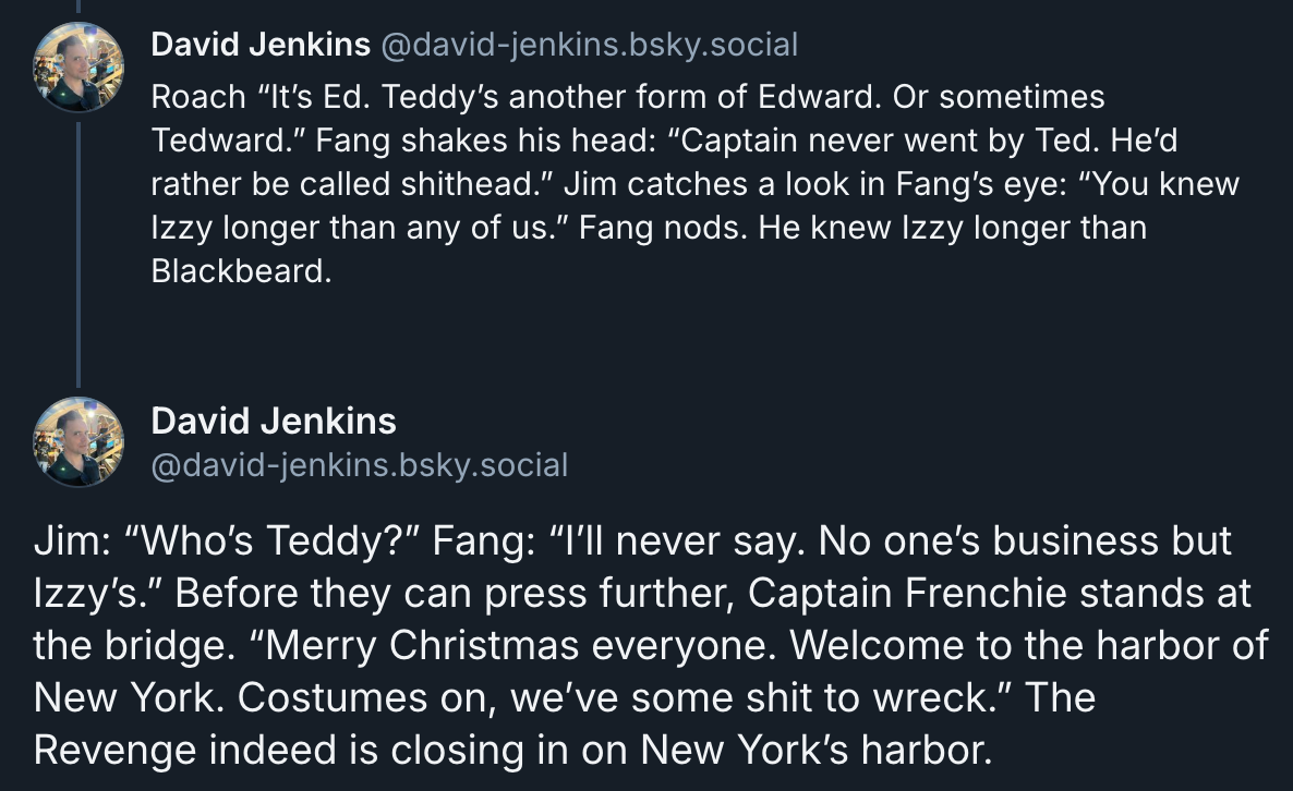 Roach “It’s Ed. Teddy’s another form of Edward. Or sometimes Tedward.” Fang shakes his head: “Captain never went by Ted. He’d rather be called shithead.” Jim catches a look in Fang’s eye: “You knew Izzy longer than any of us.” Fang nods. He knew Izzy longer than Blackbeard.  Jim: “Who’s Teddy?” Fang: “I’ll never say. No one’s business but Izzy’s.” Before they can press further, Captain Frenchie stands at the bridge. “Merry Christmas everyone. Welcome to the harbor of New York. Costumes on, we’ve some shit to wreck.” The Revenge indeed is closing in on New York’s harbor.