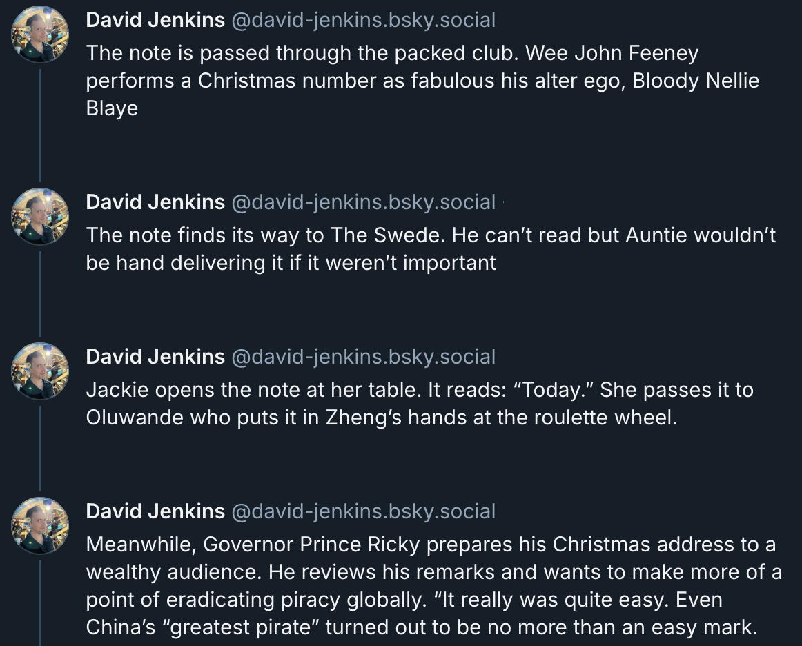 David Jenkins Bluesky posts  The note is passed through the packed club. Wee John Feeney performs a Christmas number as fabulous his alter ego, Bloody Nellie Blaye  The note finds its way to The Swede. He can’t read but Auntie wouldn’t be hand delivering it if it weren’t important  Jackie opens the note at her table. It reads: “Today.” She passes it to Oluwande who puts it in Zheng’s hands at the roulette wheel.  Meanwhile, Governor Prince Ricky prepares his Christmas address to a wealthy audience. He reviews his remarks and wants to make more of a point of eradicating piracy globally. “It really was quite easy. Even China’s “greatest pirate” turned out to be no more than an easy mark. 