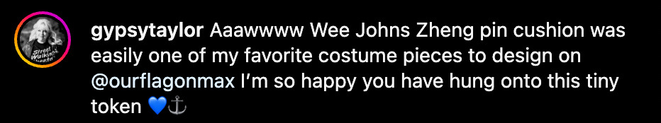 Instagram comment from @ GypsyTaylor: 'Aaawwww Wee Johns Zheng pin cushion was easily one of my favorite costume pieces to design on @ OurFlagOnMax I’m so happy you have hung onto this tiny token (blue heart emoji, anchor emoji).'