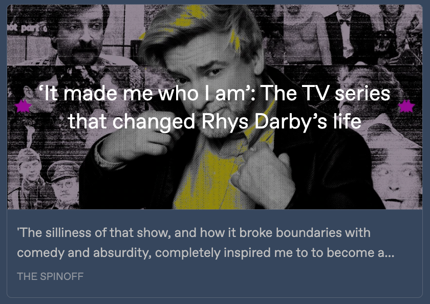 Preview card for the Spinoff article, with a photo collage featuring a large portrait of Rhys Darby pasted on top of many smaller images of him in various roles. Written across it is the headline 'It made me who I am: The TV series that changed Rhys Darby's life.' Below, a snippet from the article reads: 'The silliness of that show, and how it broke boundaries with comedy and absurdity, completely inspired me to to become a ...'