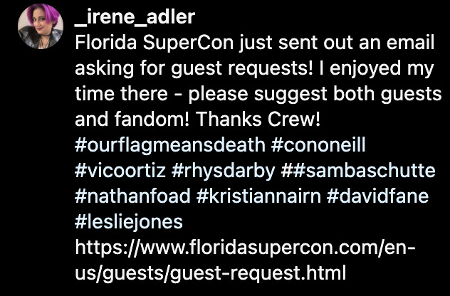 Caption of @ _irene_adler's Instagram post: 'Florida SuperCon just sent out an email asking for guest requests! I enjoyed my time there - please suggest both guests and fandom! Thanks Crew!' (Hasthags: OurFlagMeansDeath, ConONeill, VicoOrtiz, RhysDarby, SambaSchutte, NathanFoad, KristianNairn, DavidFane, LeslieJones. Followed by a link to the guest request page.)