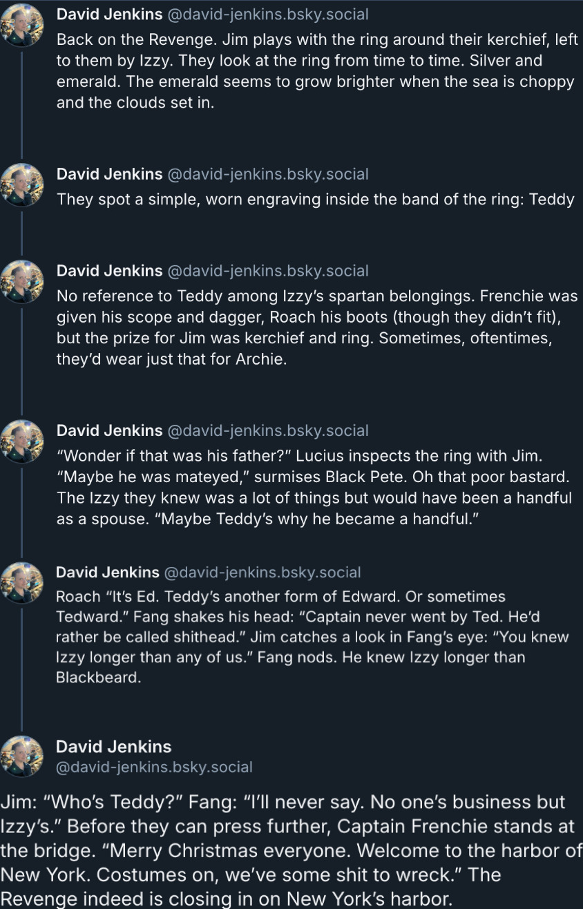 Screenshot of David's Bluesky thread, showing his February 6 updates. They read: Back on the Revenge. Jim plays with the ring around their kerchief, left to them by Izzy. They look at the ring from time to time. Silver and emerald. The emerald seems to grow brighter when the sea is choppy and the clouds set in.  They spot a simple, worn engraving inside the band of the ring: Teddy.  No reference to Teddy among Izzy’s spartan belongings. Frenchie was given his scope and dagger, Roach his boots (though they didn’t fit), but the prize for Jim was kerchief and ring. Sometimes, oftentimes, they’d wear just that for Archie.  'Wonder if that was his father?' Lucius inspects the ring with Jim. 'Maybe he was mateyed,' surmises Black Pete. Oh that poor bastard. The Izzy they knew was a lot of things but would have been a handful as a spouse. 'Maybe Teddy’s why he became a handful.' Roach: 'It’s Ed. Teddy’s another form of Edward. Or sometimes Tedward.' Fang shakes his head: 'Captain never went by Ted. He’d rather be called shithead.' Jim catches a look in Fang’s eye:'You knew Izzy longer than any of us.' Fang nods. He knew Izzy longer than Blackbeard. Jim: 'Who’s Teddy?' Fang: 'I’ll never say. No one’s business but Izzy’s.' Before they can press further, Captain Frenchie stands at the bridge. 'Merry Christmas everyone. Welcome to the harbor of New York. Costumes on, we’ve some shit to wreck.' The Revenge indeed is closing in on New York’s harbor.