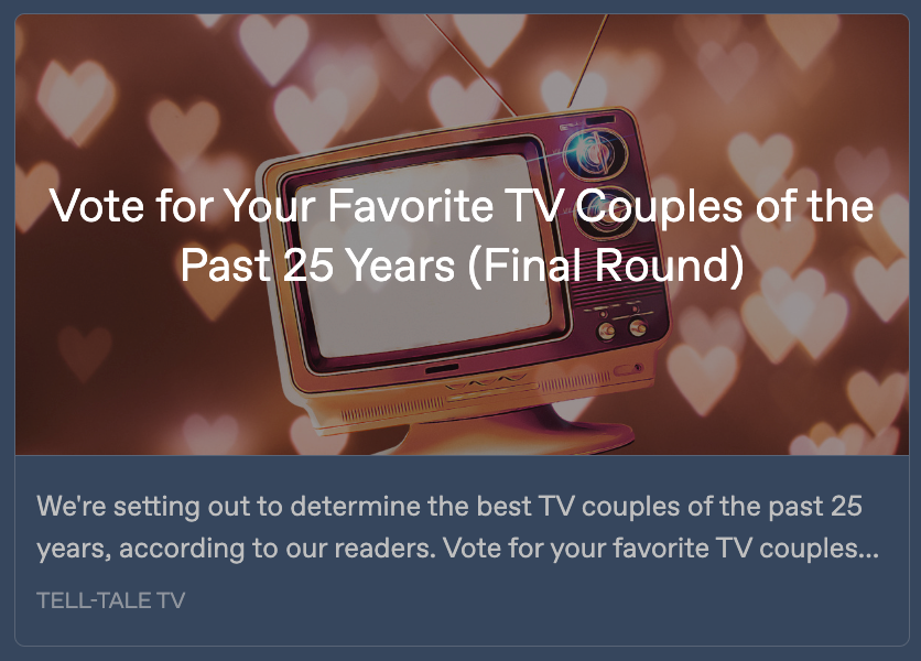 Preview card for the Tell-Tale TV voting page. It feautres an image of a vintage TV surrounded by hearts, with the text 'Vote for Your Favorite TV Couples from the Past 25 Years (Final Round)' written across it. A text snippet below reads: 'We're setting out to determine the best TV couples of the past 25 years, according to our readers. Nominate your favorite TV couples ...'