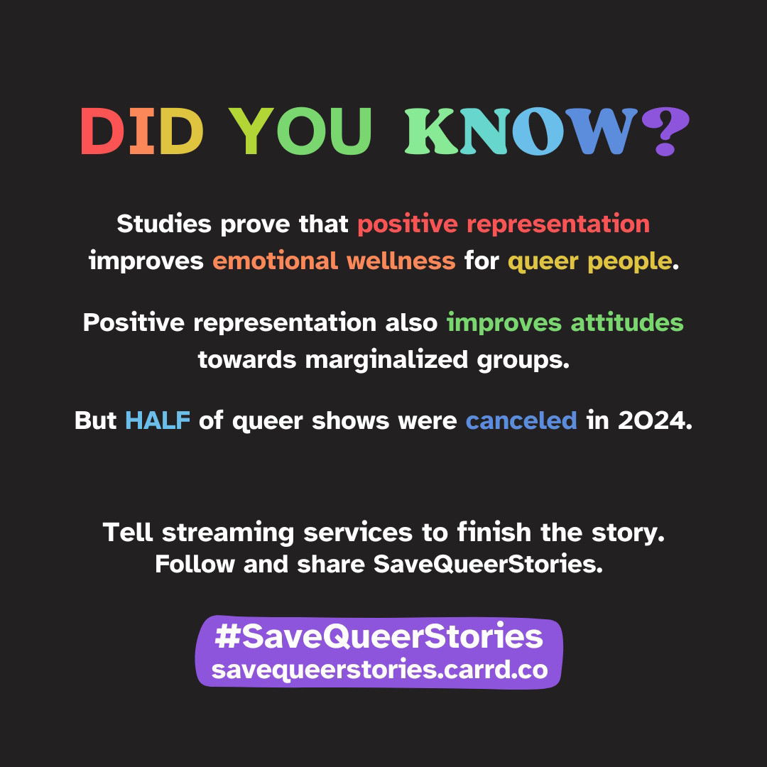 Text on a black background, some of it written in rainbow colours and some in white: 'Did you know? Studies prove that positive representation improves emotional wellness for queer people. Positive representation also improves attitudes towards marginalized groups. But half of queer shows were canceled in 2024. Tell streaming services to finish the story. Follow and share SaveQueerStories.'