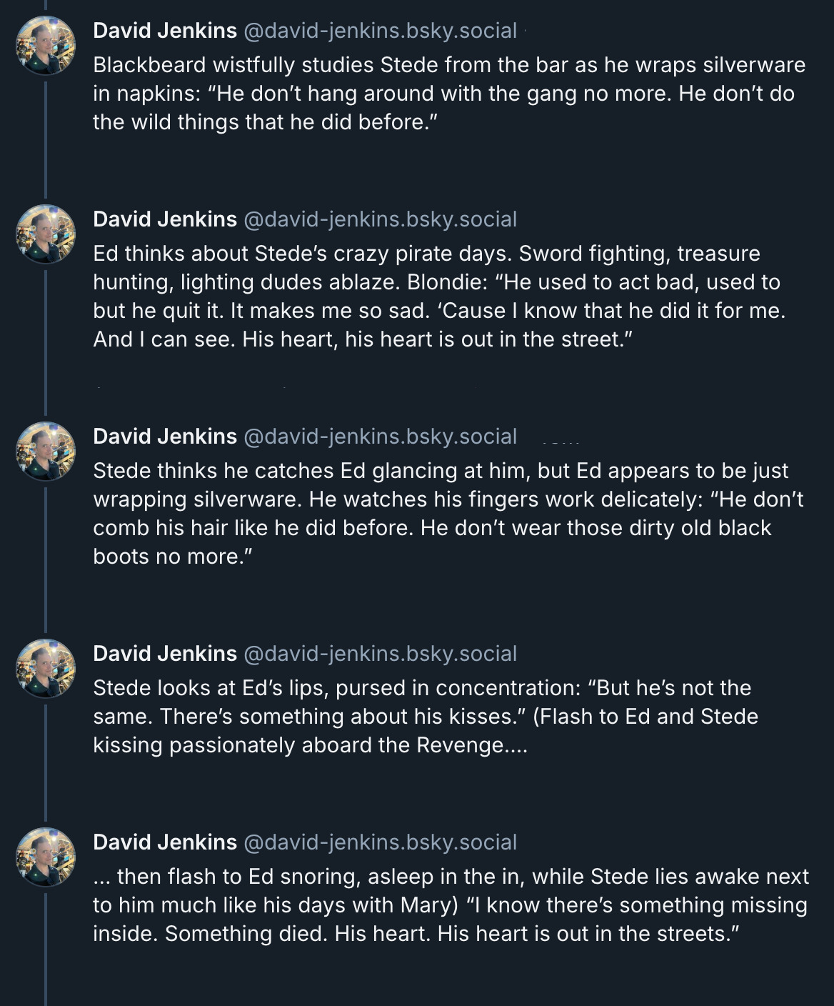 5 posts from David Jenkins's Bluesky thread. They read: Blackbeard wistfully studies Stede from the bar as he wraps silverware in napkins: “He don’t hang around with the gang no more. He don’t do the wild things that he did before.” Ed thinks about Stede’s crazy pirate days. Sword fighting, treasure hunting, lighting dudes ablaze. Blondie: “He used to act bad, used to but he quit it. It makes me so sad. ‘Cause I know that he did it for me. And I can see. His heart, his heart is out in the street.” Stede thinks he catches Ed glancing at him, but Ed appears to be just wrapping silverware. He watches his fingers work delicately: “He don’t comb his hair like he did before. He don’t wear those dirty old black boots no more.” Stede looks at Ed’s lips, pursed in concentration: “But he’s not the same. There’s something about his kisses.” (Flash to Ed and Stede kissing passionately aboard the Revenge…. … then flash to Ed snoring, asleep in the in, while Stede lies awake next to him much like his days with Mary) “I know there’s something missing inside. Something died. His heart. His heart is out in the streets.”'