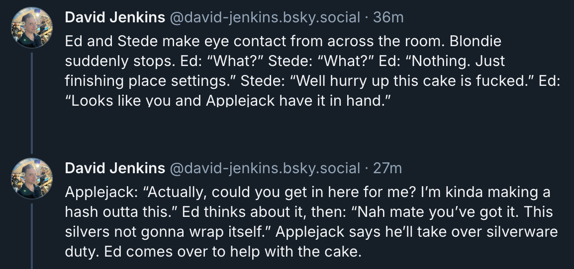 2 posts from David Jenkins's Bluesky thread. They read: 'Ed and Stede make eye contact from across the room. Blondie suddenly stops. Ed: “What?” Stede: “What?” Ed: “Nothing. Just finishing place settings.” Stede: “Well hurry up this cake is fucked.” Ed: “Looks like you and Applejack have it in hand.” Applejack: “Actually, could you get in here for me? I’m kinda making a hash outta this.” Ed thinks about it, then: “Nah mate you’ve got it. This silver's not gonna wrap itself.” Applejack says he’ll take over silverware duty. Ed comes over to help with the cake.'