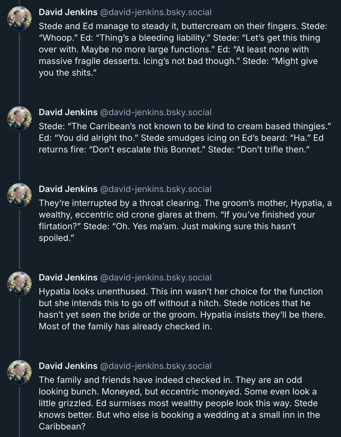 5 posts from David Jenkins's Bluesky thread. They read: 'Stede and Ed manage to steady it, buttercream on their fingers. Stede: “Whoop.” Ed: “Thing’s a bleeding liability.” Stede: “Let’s get this thing over with. Maybe no more large functions.” Ed: “At least none with massive fragile desserts. Icing’s not bad though.” Stede: “Might give you the shits.” Stede: “The Carribean’s not known to be kind to cream based thingies.” Ed: “You did alright tho.” Stede smudges icing on Ed’s beard: “Ha.” Ed returns fire: “Don’t escalate this Bonnet.” Stede: “Don’t trifle then.” They’re interrupted by a throat clearing. The groom’s mother, Hypatia, a wealthy, eccentric old crone glares at them. “If you’ve finished your flirtation?” Stede: “Oh. Yes ma’am. Just making sure this hasn’t spoiled.” Hypatia looks unenthused. This inn wasn’t her choice for the function but she intends this to go off without a hitch. Stede notices that he hasn’t yet seen the bride or the groom. Hypatia insists they’ll be there. Most of the family has already checked in. The family and friends have indeed checked in. They are an odd looking bunch. Moneyed, but eccentric moneyed. Some even look a little grizzled. Ed surmises most wealthy people look this way. Stede knows better. But who else is booking a wedding at a small inn in the Caribbean?'