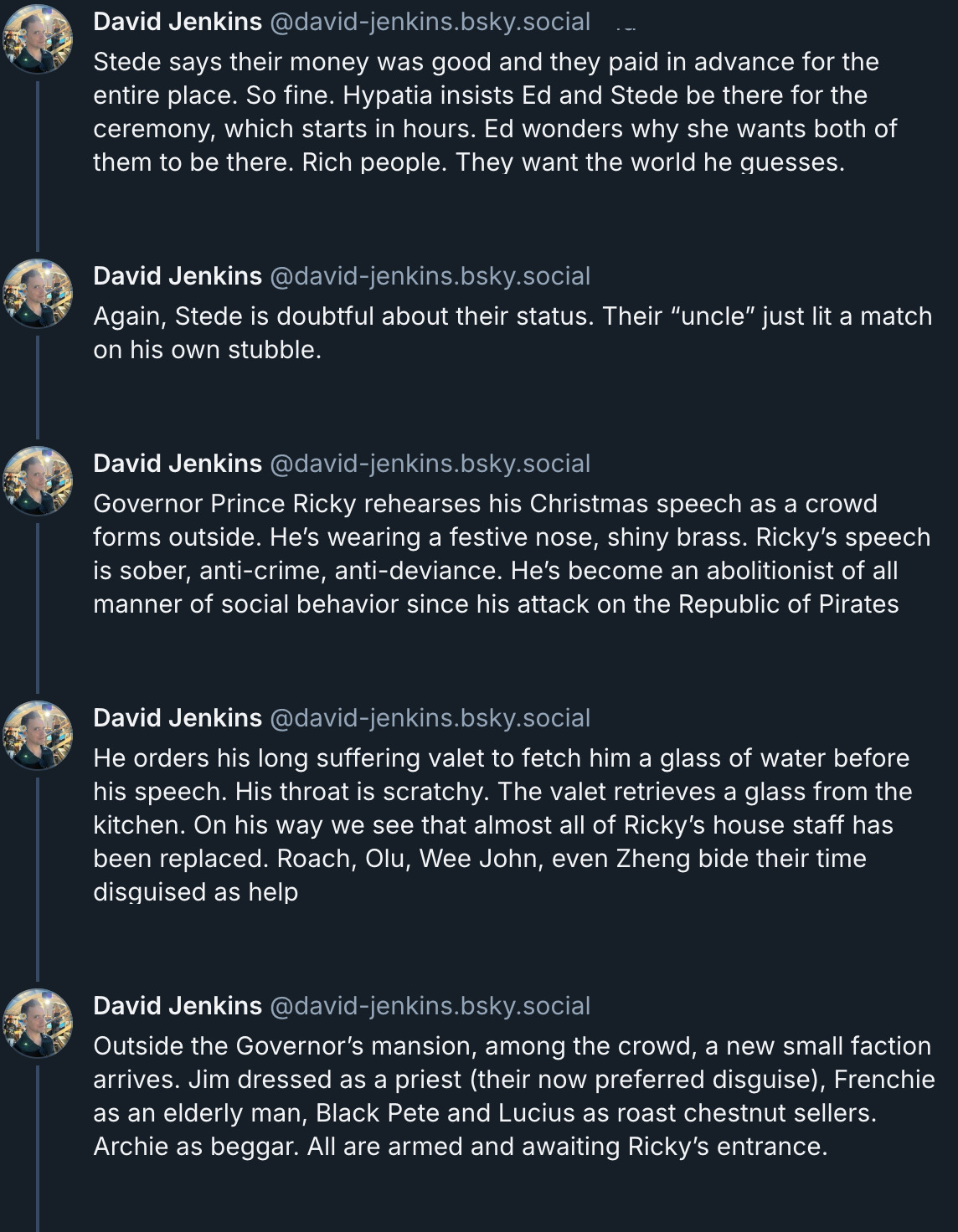 5 posts from David Jenkins's Bluesky thread. They read: 'Stede says their money was good and they paid in advance for the entire place. So fine. Hypatia insists Ed and Stede be there for the ceremony, which starts in hours. Ed wonders why she wants both of them to be there. Rich people. They want the world he guesses. Again, Stede is doubtful about their status. Their “uncle” just lit a match on his own stubble. Governor Prince Ricky rehearses his Christmas speech as a crowd forms outside. He’s wearing a festive nose, shiny brass. Ricky’s speech is sober, anti-crime, anti-deviance. He’s become an abolitionist of all manner of social behavior since his attack on the Republic of Pirates. He orders his long suffering valet to fetch him a glass of water before his speech. His throat is scratchy. The valet retrieves a glass from the kitchen. On his way we see that almost all of Ricky’s house staff has been replaced. Roach, Olu, Wee John, even Zheng bide their time disguised as help. Outside the Governor’s mansion, among the crowd, a new small faction arrives. Jim dressed as a priest (their now preferred disguise), Frenchie as an elderly man, Black Pete and Lucius as roast chestnut sellers. Archie as beggar. All are armed and awaiting Ricky’s entrance.'