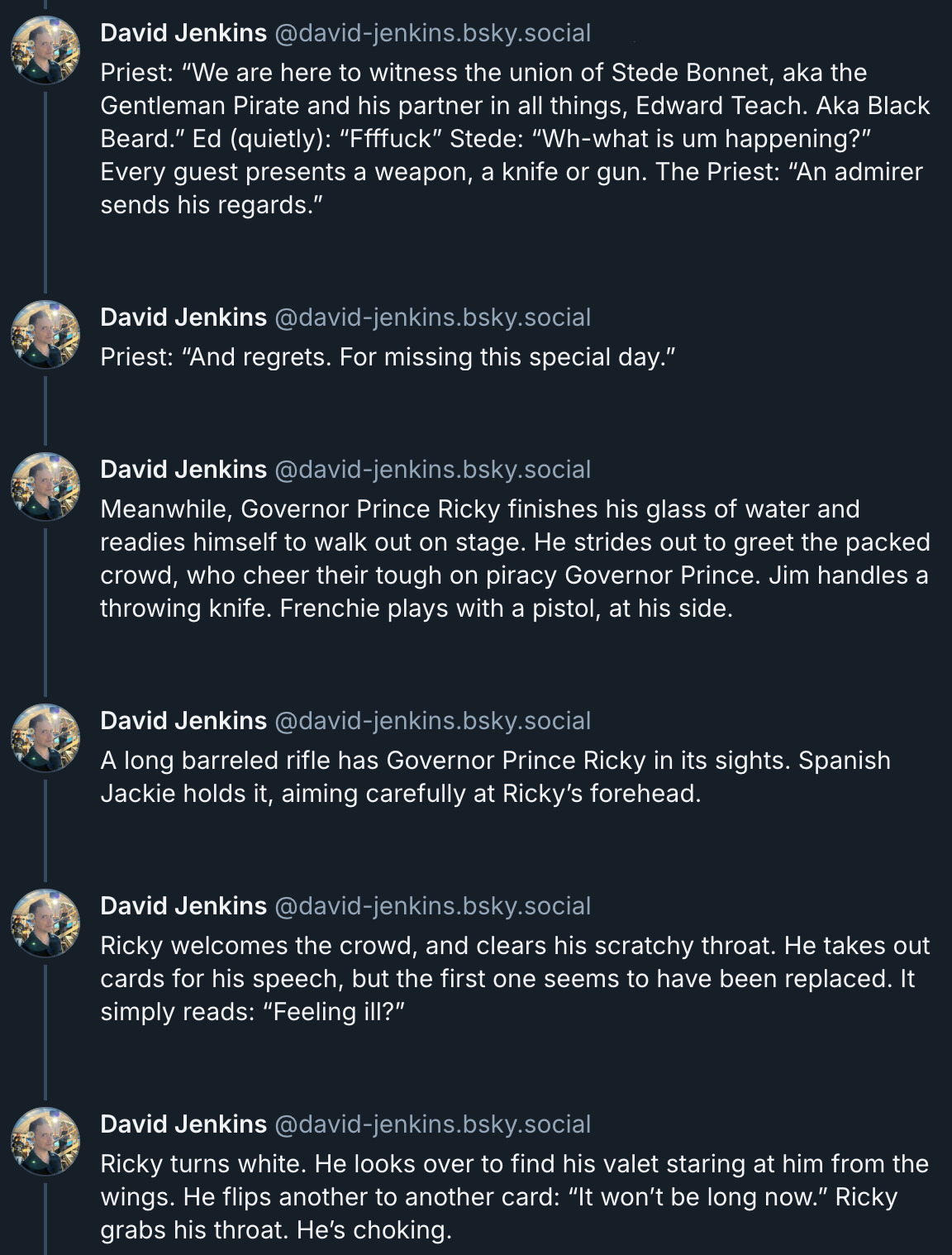 6 posts from David Jenkins's Bluesky thread. They read: 'Priest: “We are here to witness the union of Stede Bonnet, aka the Gentleman Pirate and his partner in all things, Edward Teach. Aka Black Beard.” Ed (quietly): “Ffffuck” Stede: “Wh-what is um happening?” Every guest presents a weapon, a knife or gun. The Priest: “An admirer sends his regards” Priest: “And regrets. For missing this special day.” Meanwhile, Governor Prince Ricky finishes his glass of water and readies himself to walk out on stage. He strides out to greet the packed crowd, who cheer their tough on piracy Governor Prince. Jim handles a throwing knife. Frenchie plays with a pistol, at his side. A long barreled rifle has Governor Prince Ricky in its sights. Spanish Jackie holds it, aiming carefully at Ricky’s forehead. Ricky welcomes the crowd, and clears his scratchy throat. He takes out cards for his speech, but the first one seems to have been replaced. It simply reads: “Feeling ill?” Ricky turns white. He looks over to find his valet staring at him from the wings. He flips to another card: “It won’t be long now.” Ricky grabs his throat. He’s choking.'