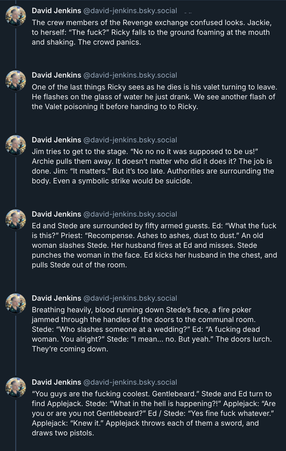 6 posts from David Jenkins's Bluesky thread. They read: 'The crew members of the Revenge exchange confused looks. Jackie, to herself: “The fuck?” Ricky falls to the ground foaming at the mouth and shaking. The crowd panics. One of the last things Ricky sees as he dies is his valet turning to leave. He flashes on the glass of water he just drank. We see another flash of the valet poisoning it before handing it to Ricky. Jim tries to get to the stage. “No no no it was supposed to be us!” Archie pulls them away. It doesn’t matter who did it does it? The job is done. Jim: “It matters.” But it’s too late. Authorities are surrounding the body. Even a symbolic strike would be suicide. Ed and Stede are surrounded by fifty armed guests. Ed: “What the fuck is this?” Priest: “Recompense. Ashes to ashes, dust to dust.” An old woman slashes Stede. Her husband fires at Ed and misses. Stede punches the woman in the face. Ed kicks her husband in the chest, and pulls Stede out of the room. Breathing heavily, blood running down Stede’s face, a fire poker jammed through the handles of the doors to the communal room. Stede: “Who slashes someone at a wedding?” Ed: “A fucking dead woman. You alright?” Stede: “I mean… no. But yeah.” The doors lurch. They’re coming down. “You guys are the fucking coolest. Gentlebeard.” Stede and Ed turn to find Applejack. Stede: “What in the hell is happening?!” Applejack: “Are you or are you not Gentlebeard?” Ed / Stede: “Yes fine fuck whatever.” Applejack: “Knew it.” Applejack throws each of them a sword, and draws two pistols.'