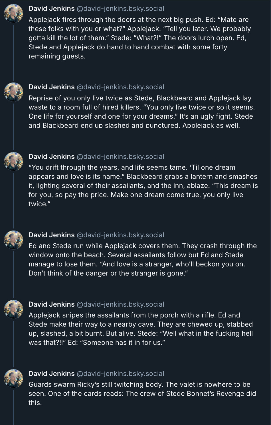 6 posts from David Jenkins's Bluesky thread. They read: 'Applejack fires through the doors at the next big push. Ed: “Mate are these folks with you or what?” Applejack: “Tell you later. We probably gotta kill the lot of them.” Stede: “What?!” The doors lurch open. Ed, Stede and Applejack do hand to hand combat with some forty remaining guests. Reprise of You Only Live Twice as Stede, Blackbeard and Applejack lay waste to a room full of hired killers. “You only live twice or so it seems. One life for yourself and one for your dreams.” It’s an ugly fight. Stede and Blackbeard end up slashed and punctured. Applejack as well. “You drift through the years and life seems tame. ‘Til one dream appears and love is its name.” Blackbeard grabs a lantern and smashes it, lighting several of their assailants, and the inn, ablaze. “This dream is for you, so pay the price. Make one dream come true, you only live twice.” Ed and Stede run while Applejack covers them. They crash through the window onto the beach. Several assailants follow but Ed and Stede manage to lose them. “And love is a stranger who’ll beckon you on. Don’t think of the danger or the stranger is gone.” Applejack snipes the assailants from the porch with a rifle. Ed and Stede make their way to a nearby cave. They are chewed up, stabbed up, slashed, a bit burnt. But alive. Stede: “Well what in the fucking hell was that?!” Ed: “Someone has it in for us.” Guards swarm Ricky’s still twitching body. The valet is nowhere to be seen. One of the cards reads: The crew of Stede Bonnet’s Revenge did this.'