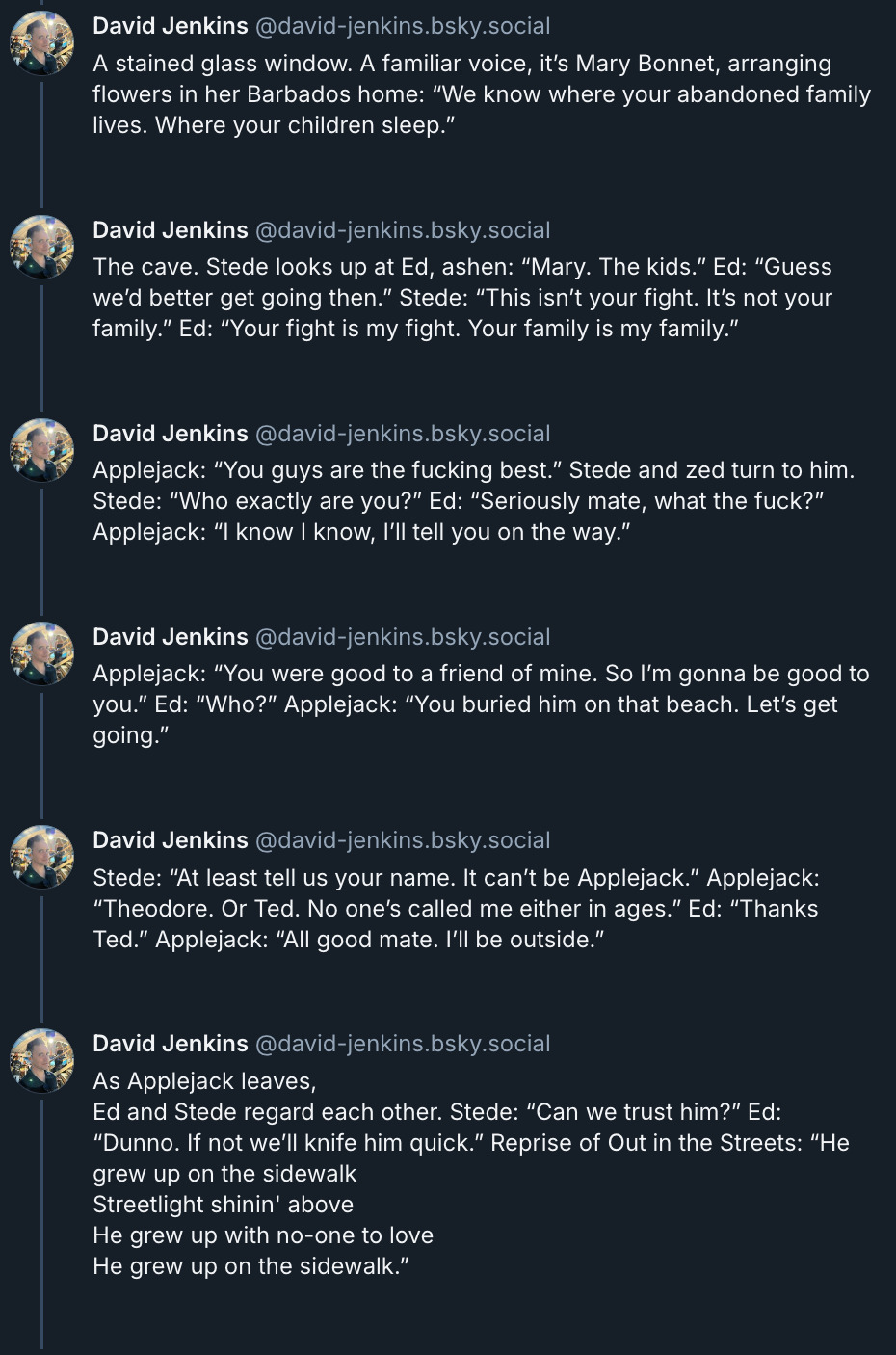 6 posts from David Jenkins's Bluesky thread. They read: 'A stained glass window. A familiar voice, it’s Mary Bonnet, arranging flowers in her Barbados home. “We know where your abandoned family lives. Where your children sleep.” The cave. Stede looks up at Ed, ashen: “Mary. The kids.” Ed: “Guess we’d better get going then.” Stede: “This isn’t your fight. It’s not your family.” Ed: “Your fight is my fight. Your family is my family.” Applejack: “You guys are the fucking best.” Stede and Ed turn to him. Stede: “Who exactly are you?” Ed: “Seriously mate, what the fuck?” Applejack: “I know I know, I’ll tell you on the way.” Applejack: “You were good to a friend of mine. So I’m gonna be good to you.” Ed: “Who?” Applejack: “You buried him on that beach. Let’s get going.” Stede: “At least tell us your name. It can’t be Applejack.” Applejack: “Theodore. Or Ted. No one’s called me either in ages.” Ed: “Thanks Ted.” Applejack: “All good mate. I’ll be outside.” As Applejack leaves, Ed and Stede regard each other. Stede: “Can we trust him?” Ed: “Dunno. If not we’ll knife him quick.” Reprise of Out in the Streets: “He grew up on the sidewalk, streetlight shinin' above. He grew up with no one to love, he grew up on the sidewalk.”'