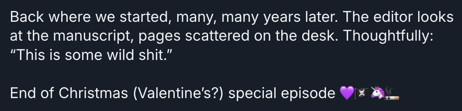 The final post in David Jenkins's Bluesky thread. It reads: 'Back where we started, many, many years later. The editor looks at the manuscript, pages scattered on the desk. Thoughtfully: “This is some wild shit.” End of Christmas (Valentine’s?) special episode (4 emojis: Purple Heart, Pirate Flag, Unicorn, Cigarette).'