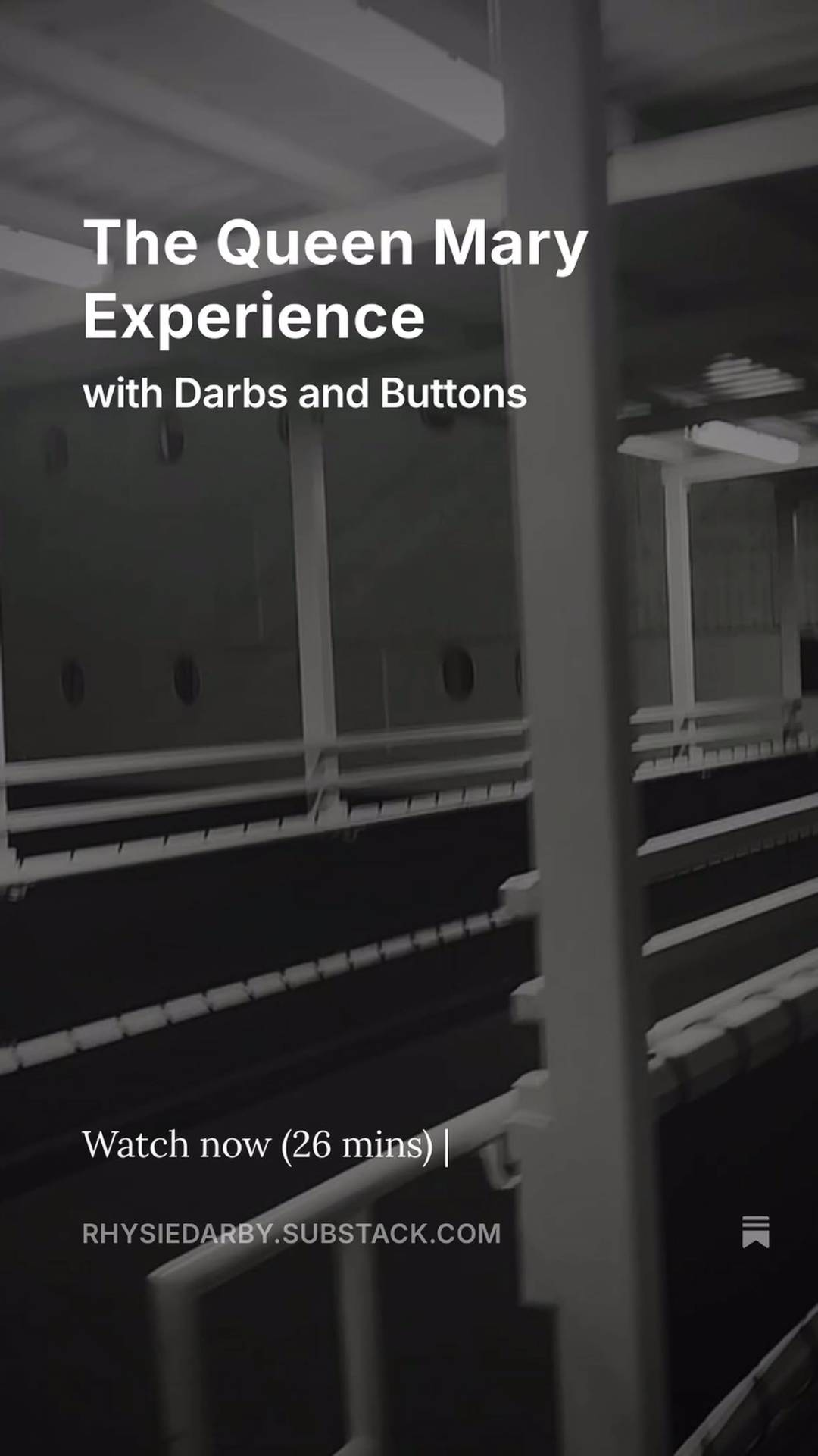 A still from Rhys's video of the Queen Mary Experience. There are metal beams and railings, but since the image is in black & white and blurry, it is hard to make out exactly which part of the ship is shown. Text at the top of the image reads 'The Queen Mary Experience with Darbs and Buttons', and at the bottom it says 'Watch now (26 mins)' above Rhys's Substack URL and a bookmark icon.