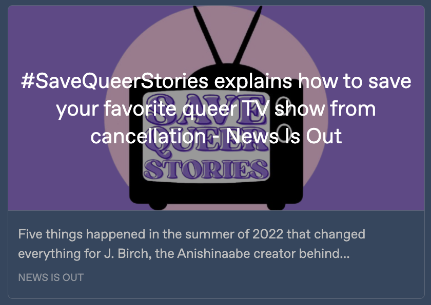 Preview card for the News Is Out article 'SaveQueerStories explains how to save your favorite queer TV show from cancellation', featuring an illustration of a TV with the words 'Save queer stories' written on its screen. The article's headline is written across the image. A text snippet below reads: 'Five things happened in the summer of 2022 that changed everything for J. Birch, the Anishinaabe creator behind ...'