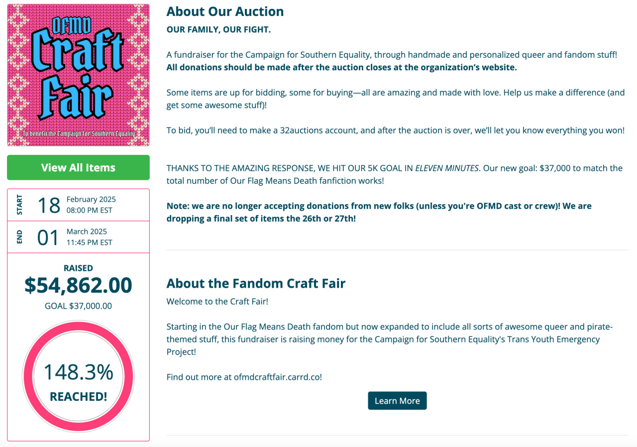 OFMD Craft Fair Image with pack background and text in blue letters in the upper left corner.   On the left side there are images with the following text: START 18 February 2025 08:00 PM EST END 01 March 2025 11:45 PM EST RAISED $54,862.00 GOAL $37,000.00 148.3%REACHED!  Text to the right: About Our Auction OUR FAMILY, OUR FIGHT.  A fundraiser for the Campaign for Southern Equality, through handmade and personalized queer and fandom stuff! All donations should be made after the auction closes at the organization’s website.  Some items are up for bidding, some for buying—all are amazing and made with love. Help us make a difference (and get some awesome stuff)!  To bid, you’ll need to make a 32auctions account, and after the auction is over, we’ll let you know everything you won!   THANKS TO THE AMAZING RESPONSE, WE HIT OUR 5K GOAL IN ELEVEN MINUTES. Our new goal: $37,000 to match the total number of Our Flag Means Death fanfiction works!  Note: we are no longer accepting donations from new folks (unless you're OFMD cast or crew)! We are dropping a final set of items the 26th or 27th!  About the Fandom Craft Fair Welcome to the Craft Fair!  Starting in the Our Flag Means Death fandom but now expanded to include all sorts of awesome queer and pirate-themed stuff, this fundraiser is raising money for the Campaign for Southern Equality's Trans Youth Emergency Project!  Find out more at ofmdcraftfair.carrd.co!