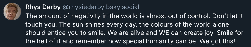 Bluesky post by @ RhysieDarby.bsky.social‬: 'The amount of negativity in the world is almost out of control. Don't let it touch you. The sun shines every day, the colours of the world alone should entice you to smile. We are alive and we can create joy. Smile for the hell of it and remember how special humanity can be. We got this!'