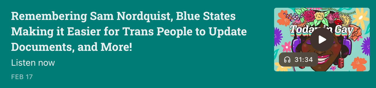 Screenshot showing the February 17 episode of Today In Gay on their Substack page. It is titled 'Remembering Sam Nordquist, Blue States Making it Easier for Trans People to Update Documents, and More'. Next to the title is a small media player showing the episode length, about 31 minutes, on an illustration of a Black person wearing a colourful flower crown and purple headphones. Their eyes are closed and their lips are parted in a wide smile. The background is light blue with flowers drawn in different colours.