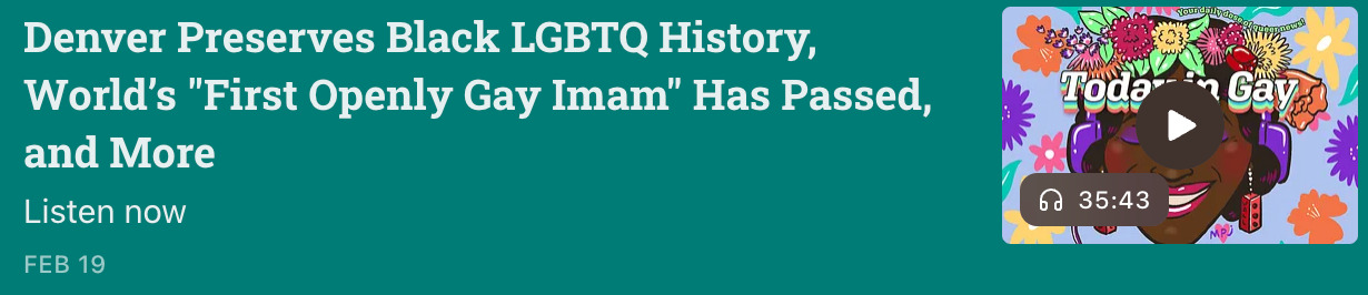 Screenshot of the February 19 episode of Today In Gay: 'Denver Preserves Black LGBTQ History, World’s First Openly Gay Imam Has Passed, and More.' Episode length: 35:43.