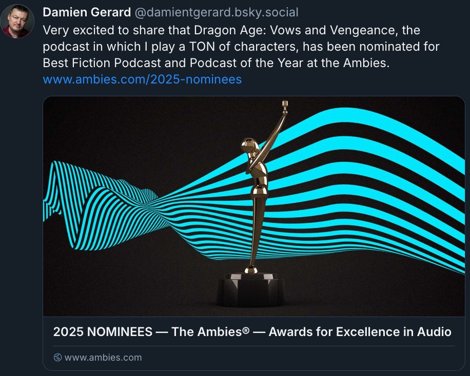 Bluesky post by @ DamienTGerard.bsky.social: 'Very excited to share that Dragon Age: Vows and Vengeance, the podcast in which I play a ton of characters, has been nominated for Best Fiction Podcast and Podcast of the Year at the Ambies.' Damien has included a link to the Ambies website, and the preview shows an image of an award statue above the text '2025 Nominees. The Ambies Awards for Excellence in Audio'.