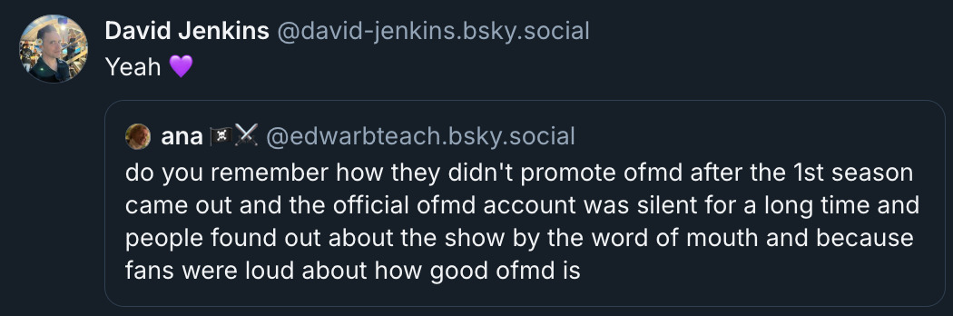 Bluesky‬ ‪post from @ david-jenkins.bsky.social, quoting‬ Ana (@ EdwarbTeach.bsky.social‬). Ana's post reads: 'do you remember how they didn't promote OFMD after the 1st season came out and the official OFMD account was silent for a long time and people found out about the show by the word of mouth and because fans were loud about how good OFMD is'. David's response reads: 'Yeah (Purple Heart emoji).'