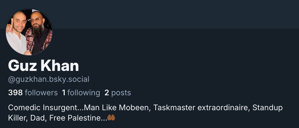 Screenshot of Guz Khan's (@ GuzKhan.bsky.social) Bluesky bio. It reads: 'Comedic Insurgent… Man Like Mobeen, Taskmaster extraordinaire, Standup Killer, Dad, Free Palestine… (Open Palms emoji)'. At the time of this screenshot, he had 389 followers, 1 following, and 2 posts. 