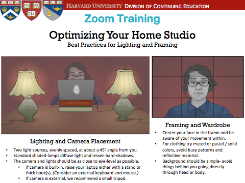 Two light sources, evenly spaced, at about a 45° angle from you. Standard shaded-lamps diffuse light and lessen hard-shadows. The camera and lights should be as close to eye-level as possible. If camera is built-in, raise your laptop either with a stand or thick book(s). (Consider an external keyboard and mouse.) If camera is external, we recommend a small tripod.Center your face in the frame and be aware of your movement within. For clothing try muted or pastel / solid colors, avoid busy patterns and reflective material. Background should be simple- avoid things behind you going directly through head or body.