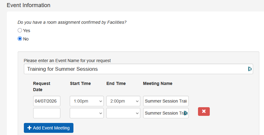 A creenshot of the Tech Request Form, showing the "Event Information" section.  Under the question "Do you have a room assignment confirmed by Facilities?" are two radio buttons. The first reads "Yes" and is not selected. The second options reads "No" and is selected.  Under this is a text box labeled "Please enter an Event Name for your request," in which is entered the example text "Training for Summer Sessions." Below this box is a table listing requested information for the following categories: Request Date, Start Time, End Time, and Meeting Name. There is a red "X" button next to the second rwo of blank boxes in this table, showing how to delete extra Event Meetings. Under this table, there is a blue button which reads, "Plus sign Add Event meeting."
